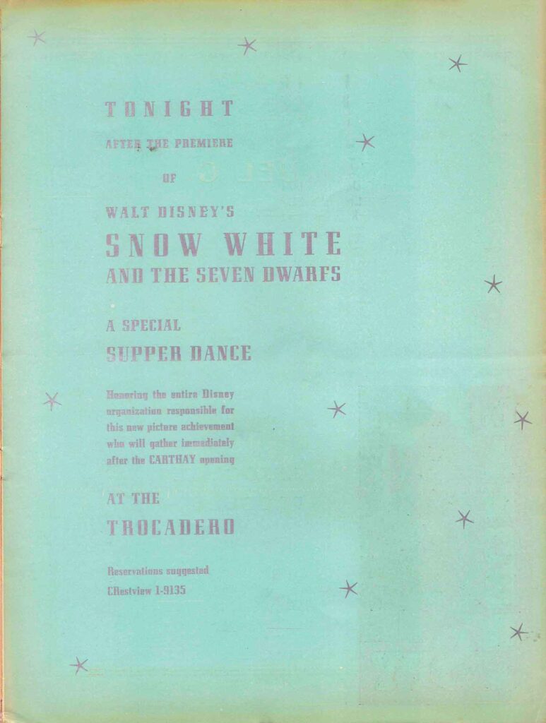 Tonight, after the Premiere of Walt Disney's Snow White and the Seven Dwarfs, a special supper dance honoring the entire Disney organization responsible for this new achievement who will gather immediately after the Carthay opening at the Trocadero. Reservations suggested CRestview 1-9135